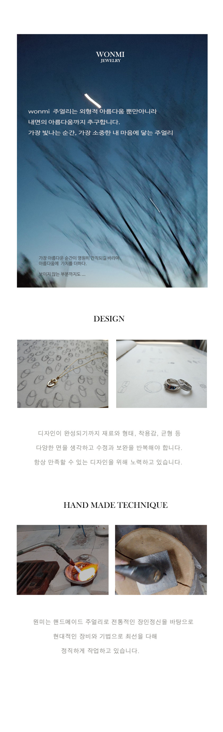 WONMI JEWELRY원미 주얼리는 외형적 아름다움뿐만 아니라 내면의 아름다움까지 추구합니다. 가장 빛나는 순간, 가장 소중한 내 마음에 닿는 주얼리. 가장 아름다운 순간이 영원히 간직되길 바라며 아름다움에 가치를 더합니다. 보이지 않는 부분까지도.DESIGN디자인이 완성되기까지 재료와 형태, 착용감, 균형 등 다양한 면을 생각하고 수정과 보완을 반복해야 합니다. 항상 만족할 수 있는 디자인을 위해 노력하고 있습니다.HAND MADE TECHNIQUE원미는 핸드메이드 주얼리로 전통적인 장인정신을 바탕으로 현대적인 장비와 기법으로 최선을 다해 정직하게 작업하고 있습니다.