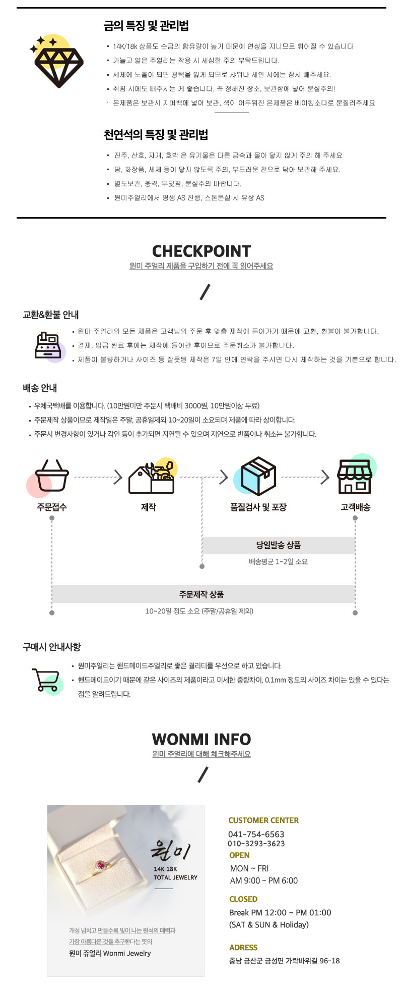 금의 특징 및 관리법:- 14K/18K 상품도 순금의 함유량이 높기 때문에 연성이 있어 휘어질 수 있습니다. 가늘고 얇은 주얼리는 착용 시 세심한 주의가 필요합니다.- 세제에 노출되면 광택을 잃게 되므로 샤워나 세안 시에는 잠시 빼주세요.- 취침 시에도 빼주시는 게 좋습니다. 꼭 정해진 장소, 보관함에 넣어 분실을 주의해주세요.은제품의 관리법:- 보관 시 지퍼백에 넣어 보관하고, 색이 어두워진 은제품은 베이킹소다로 문질러주세요.천연석의 특징 및 관리법:- 진주, 산호, 자개, 호박 등의 유기물은 다른 금속과 물이 닿지 않게 주의해주세요.- 땅, 화장품, 세제 등이 닿지 않도록 주의하고, 부드러운 천으로 닦아 보관해주세요.- 별도 보관, 충격, 부딪침, 분실을 주의해주세요.- 원미주얼리에서 평생 AS를 진행하며, 스톤 분실 시 유상 AS를 제공합니다.CHECKPOINT:- 원미 주얼리 제품을 구입하기 전에 꼭 읽어주세요.교환&환불 안내:- 원미 주얼리의 모든 제품은 고객님의 주문 후 맞춤 제작에 들어가기 때문에 교환, 환불이 불가합니다.- 결제, 입금 완료 후에는 제작에 들어가므로 주문취소가 불가합니다.- 제품이 불량하거나 사이즈 등 잘못된 제작은 7일 안에 연락을 주시면 다시 제작해드립니다.배송 안내:- 우체국택배를 이용합니다. (10만원 미만 주문 시 택배비 3000원, 10만원 이상 무료)- 주문제작 상품이므로 제작일은 주말, 공휴일 제외 10~20일이 소요되며 제품에 따라 상이합니다.- 주문 시 변경사항이 있거나 각인 등이 추가되면 지연될 수 있으며, 지연으로 반품이나 취소는 불가합니다.주문 절차:1. 주문접수2. 제작3. 품질검사 및 포장4. 고객배송5. 당일발송6. 상품 배송평균 1~2일 소요7. 주문제작 상품 10~20일 정도 소요 (주말/공휴일 제외)구매 시 안내사항:- 원미주얼리는 핸드메이드 주얼리로 좋은 퀄리티를 우선으로 하고 있습니다.- 핸드메이드이기 때문에 같은 사이즈의 제품이라도 미세한 중량 차이, 0.1mm 정도의 사이즈 차이는 있을 수 있습니다.원미주얼리 정보:- 원미 주얼리에 대해 체크해주세요.CUSTOMER CENTER:- 041-754-6563- 원미 010-3293-3623운영 시간:- 월~금 AM 9:00 - PM 6:00- 점심시간 PM 12:00 - PM 1:00- 토, 일, 공휴일 휴무주소:- 원미 주얼리 (Wonmi Jewelry)- 충남 금산군 금성면 가락바위길 96-18