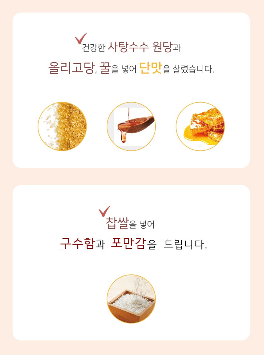 건강한 사탕수수 원당과 올리고당, 꿀을 넣어 단맛을 살렸습니다. 찹쌀을 넣어 구수함과 포만감을 드립니다.