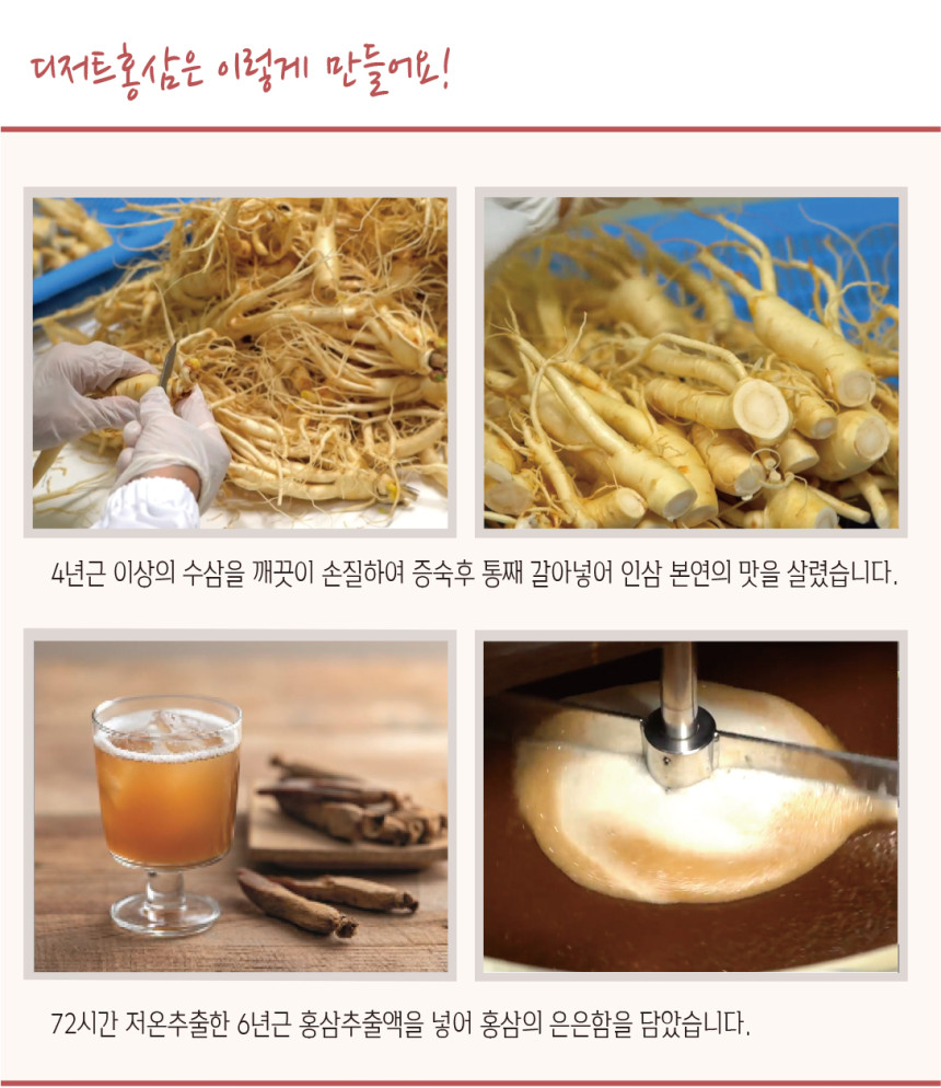 디저트 홍삼은 이렇게 만듭니다! 4년근 이상의 수삼을 깨끗이 손질하여 증숙 후 통째로 갈아 넣어 인삼 본연의 맛을 살렸습니다. 72시간 저온 추출한 6년근 홍삼 추출액을 넣어 홍삼의 은은함을 담았습니다.