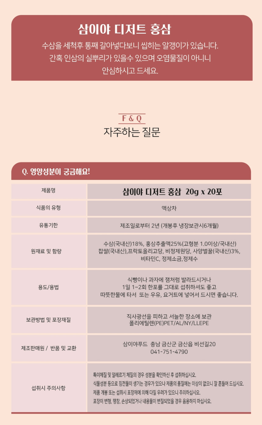 삼이야 디저트 홍삼은 수삼을 세척 후 통째로 갈아 넣어 씹히는 알갱이가 있습니다. 간혹 인삼의 실뿌리가 있을 수 있으며, 이는 오염물질이 아니니 안심하고 드세요.자주하는 질문:Q: 영양성분이 궁금해요!A: 제품명: 삼이야 디저트 홍삼   - 20g x 20포   - 식품의 유형: 액상차   - 유통기한: 제조일로부터 2년 (개봉 후 냉장보관 시 6개월)   - 원재료 및 함량: 수삼(국내산) 18%, 홍삼추출액 25%(고형분 1.0 이상/국내산), 찹쌀(국내산), 프락토올리고당, 비정제원당, 사양벌꿀(국내산) 3%, 비타민C, 정제소금, 정제수용도/용법:   - 식빵이나 과자에 잼처럼 발라 드시거나   - 1일 1~2회 한 포를 그대로 섭취하시거나 따뜻한 물에 타서 또는 우유, 요거트에 넣어서 드시면 좋습니다.보관방법 및 포장재질:   - 직사광선을 피하고 서늘한 장소에 보관   - 포장재질: 폴리에틸렌(PE)PET/AL/NY/LLEPE제조판매원:   - 삼이야푸드   - 충남 금산군 금산읍 비선길 20   - 반품 및 교환: 041-751-4790섭취 시 주의사항:   - 특이체질 및 알레르기 체질의 경우 성분을 확인하신 후 섭취하십시오.   - 식물성분 등으로 침전물이 생길 수 있으나 제품의 품질에는 이상이 없으니 잘 흔들어 드십시오.   - 제품 개봉 또는 섭취 시 포장재에 의해 다칠 우려가 있으니 주의하십시오.   - 포장이 변형, 팽창, 손상되었거나 내용물이 변질되었을 경우 음용하지 마십시오.