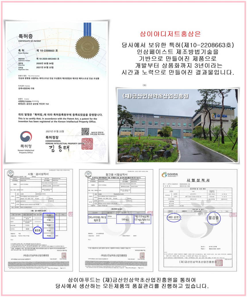 특허증 삼이야디저트홍삼은 당사에서 보유한 특허(제10-2208663호) 인삼페이스트 제조방법기술을 기반으로 만들어진 제품으로, 2020년 05월 04일 개발부터 상품화까지 3년이라는 시간과 노력으로 만들어진 결과물입니다. 위의 발명은 「특허법」에 따라 특허등록원부에 등록되었음을 증명합니다. 2021년 01월 22일 특허청장. 삼이야푸드는 (재)금산인삼약초산업진흥원을 통하여 당사에서 생산하는 모든 제품의 품질관리를 진행하고 있습니다.