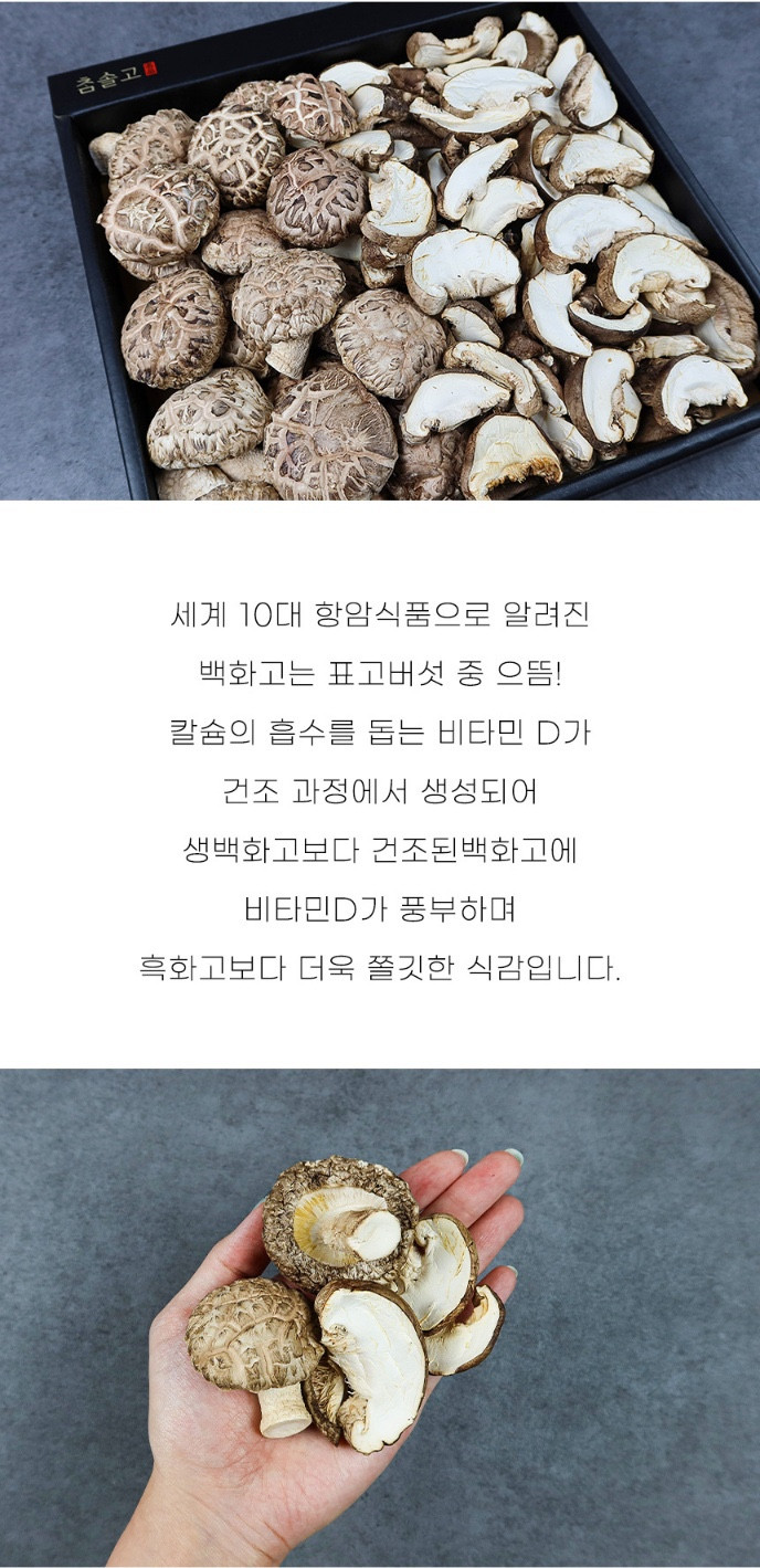 세계 10대 항암식품으로 알려진 백화고는 표고버섯 중 으뜸입니다! 칼슘의 흡수를 돕는 비타민 D가 건조 과정에서 생성되어 생백화고보다 건조된 백화고에 비타민 D가 풍부하며, 흑화고보다 더욱 쫄깃한 식감입니다.