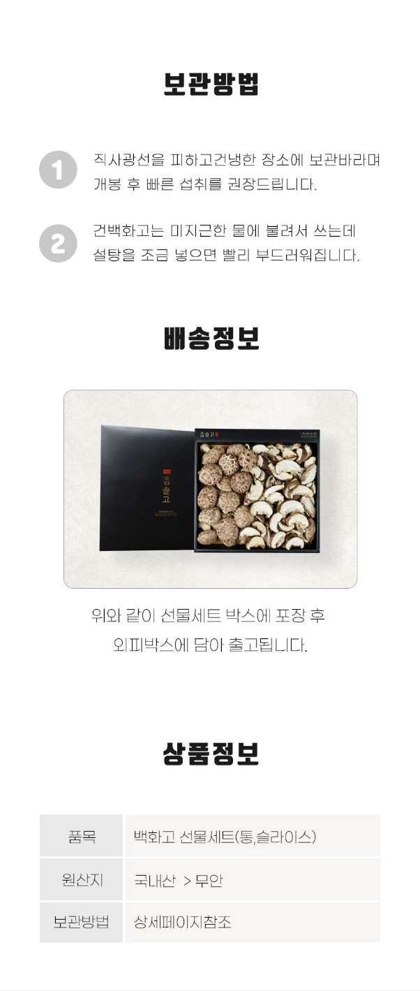 보관 방법: 직사광선을 피하고 건조하고 서늘한 장소에 보관하세요. 개봉 후 빠른 섭취를 권장드립니다. 건백화고는 미지근한 물에 불려서 사용하며, 설탕을 조금 넣으면 빨리 부드러워집니다. 배송 정보: 선물세트 박스에 포장 후 외피 박스에 담아 출고됩니다. 상품 정보: 품목 - 백화고 선물세트(통, 슬라이스), 원산지 - 국내산 (무안). 보관 방법은 상세 페이지를 참조하세요.